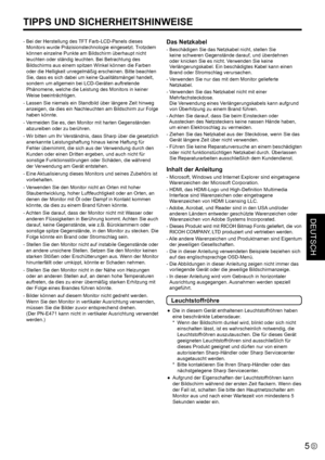 Page 43
DEUTSCH
5D

TIPPS UND SICHERHEITSHINWEISE
- Bei der Herstellung des TFT Farb-LCD-Panels dieses Monitors wurde Präzisionstechnologie eingesetzt. Trotzdem 
können einzelne Punkte am Bildschirm überhaupt nicht 
leuchten oder ständig leuchten. Bei Betrachtung des 
Bildschirms aus einem spitzen Winkel können die Farben 
oder die Helligkeit unregelmäßig erscheinen. Bitte beachten 
Sie, dass es sich dabei um keine Qualitätsmängel handelt, 
sondern um allgemein bei LCD-Geräten auftretende 
Phänomene, welche die...