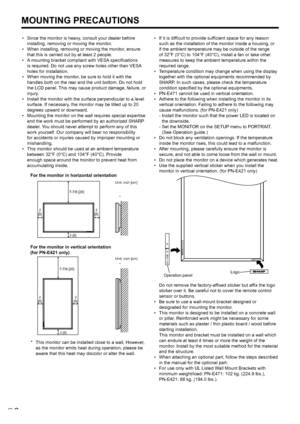 Page 8
6E

MOUNTING PRECAUTIONS
•	 Since	 the 	 monitor 	 is 	 heavy, 	 consult 	 your 	 dealer 	 before 	
installing, removing or moving the monitor.
•	 When
	 installing, 	 removing 	 or 	 moving 	 the 	 monitor, 	 ensure 	
that this is carried out by at least 2 people.
•	 A
	 mounting 	 bracket 	 compliant 	 with 	 VESA 	 specifications 	
is required. Do not use any screw holes other than VESA 
holes for installation.
•	 When
	 moving 	 the 	 monitor, 	 be 	 sure 	 to 	 hold 	 it 	 with 	 the 	
handles both...