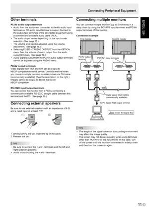 Page 13
ENGLISH
E
11
Connecting Peripheral Equipment
Other terminals
PC/AV audio output terminals•  Audio from the equipment connected to the AV audio input 
terminals or PC audio input terminal is output. Connect to 
the audio input terminals of the connected equipment using 
a commercially available audio cable (RCA).
•  The audio output varies depending on the input mode 
selection. (See page 15.)
•  The volume level can be adjusted using the volume 
adjustment. (See page 15.)
•  Selecting FIXED of “AUDIO...