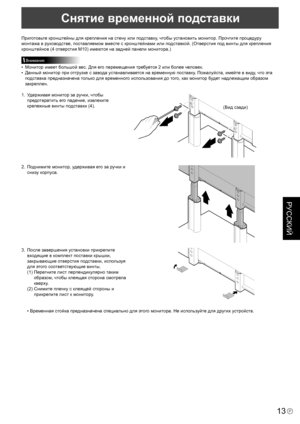 Page 123
13P
РУССКИЙ

Снятие временной подставки
Приготовьте кронштейны для крепления на стену или подставку, чтобы установить монитор. Прочтите процедуру 
монтажа в руководстве, поставляемом вместе с кронштейнами или подставкой. (Отверстия под винты для крепления 
кронштейнов (4 отверстия M10) имеются на задней панели монитора.)
Внимание
•  Монитор имеет большой вес. Для его перемещения требуется 2 или более человек.
•  Данный монитор при отгрузке с завода устанавливается на временную поставку. Пожалуйста,...