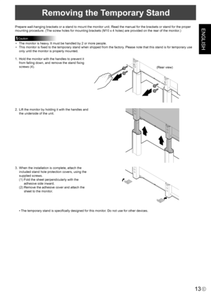 Page 15
ENGLISH
13E

Removing the Temporary Stand
Prepare wall-hanging brackets or a stand to mount the monitor unit. Read the manual for the brackets or stand for the proper 
mounting procedure. (The screw holes for mounting brackets (M10 x 4 holes) are provided on the rear of the monitor.)
Caution
•  The monitor is heavy. It must be handled by 2 or more people.
•  This monitor is ﬁxed to the temporary stand when shipped from the factory. Please note that this stand is for temporary use 
only until the monitor...