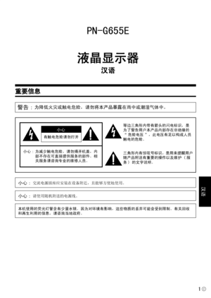 Page 147
1
汉语
C
重要信息
PN-G655E
液晶显示器
汉语
警告 : 为降低火灾或触电危险，请勿将本产品暴露在雨中或潮湿气体中。
有触电危险请勿打开
小心
小心: 为减少触电危险，请勿揭开机盖，内
部不存在可直接提供服务的部件。相
关服务请咨询专业的维修人员。
等边三角形内带有箭头的闪电标识，是
为了警告用户本产品内部存在非绝缘的
“ 危险电压 ”，此电压有足以构成人员
触电的危险。
三角形内有惊叹号标识，是用来提醒用户
随产品附送有重要的操作以及维护 ( 服
务 ) 的文字说明。
小心: 交流电源插座应安装在设备附近，且能够方便地使用。
本机使用的荧光灯管含有少量水银。因为对环境有影响，这些物质的丢弃可能会受到限制。有关回收
和再生利用的信息，请咨询当地政府。
小心: 请使用随机附送的电源线。
 