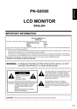 Page 3
ENGLISH

1E
IMPORTANT INFORMATION
PN-G655E
LCD MONITOR
ENGLISH
WARNING:  TO REDUCE THE RISK OF FIRE OR ELECTRIC SHOCK, DO NOT EXPOSE THIS PRODUCT TO RAIN OR MOISTURE.
RISK OF ELECTRIC 
SHOCK
DO NOT OPEN
CAUTION
CAUTION:   TO REDUCE THE RISK OF ELECTRIC 
SHOCK, DO NOT REMOVE COVER.
 
NO USER-SERVICEABLE PARTS 
INSIDE. 
REFER SERVICING TO QUALIFIED 
SERVICE PERSONNEL.
The lightning ﬂash with arrowhead symbol, within 
an equilateral triangle, is intended to alert the 
user to the presence of uninsulated...