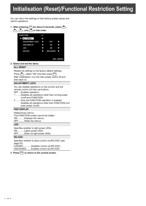 Page 26
24E
Initialisation (Reset)/Functional Restriction Setting
You can return the settings to their factory-preset values and 
restrict operations.
1. After pressing SIZE for about 5 seconds, press  , 
 ,  , and  in that order.
OFF
ON
ON
UNLOCKE
D
FUNCTION1/1
ALL RESET
ADJUSTMENT LOCK
OSD DISPLA
Y
LED
RS-232
C
END···[MENU]
2. Select and set the items.
ALL RESET
Resets the settings to the factory default settings.
Press  , select “ON” and then press MENU .
After initialisation, turn the main power switch off...