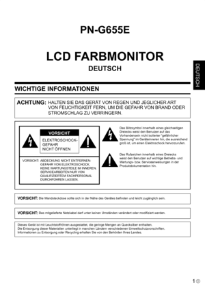 Page 39
1D
DEUTSCH
WICHTIGE INFORMATIONEN
PN-G655E
LCD FARBMONITOR
DEUTSCH
ACHTUNG: HALTEN SIE DAS GERÄT VON REGEN UND JEGLICHER ART 
VON FEUCHTIGKEIT FERN, UM DIE GEFAHR VON BRAND ODER 
STROMSCHLAG ZU VERRINGERN.
ELEKTROSCHOCK-
GEFAHR
NICHT ÖFFNEN
VORSICHT
VORSICHT:   ABDECKUNG NICHT ENTFERNEN: 
GEFAHR VON ELEKTROSCHOCK.
 
KEINE WARTUNGSTEILE IM INNEREN.
 
SERVICEARBEITEN NUR VON 
QUALIFIZIERTEM FACHPERSONAL 
DURCHFÜHREN LASSEN.
Das Blitzsymbol innerhalb eines gleichseitigen 
Dreiecks weist den Benutzer auf...