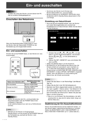 Page 52
14D

Ein- und ausschalten
Vorsicht
•  Schalten Sie zuerst den Monitor und erst danach den PC 
oder ein anderes Wiedergabegerät ein.
Einschalten des Netzstroms
Hauptnetzschalter
Wenn der Hauptnetzschalter ausgeschaltet ist, kann 
der Monitor über den Netzschalter (POWER) an der 
Fernbedienung nicht eingeschaltet werden.
Ein- und ausschalten
Drücken Sie auf die POWER-Taste, um den Monitor ein- bzw. 
auszuschalten.
INPUT
Betriebs-LED
Status einer Betriebs-LEDBetriebszustand des Monitors
Grün...