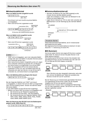 Page 64
D
26

Steuerung des Monitors über einen PC
Antwortcodeformat
Wenn ein Befehl korrekt ausgeführt wurde
O KAntwortcode(0DH, 0AH)
Eine Antwort wird nach Ausführung eines Befehls 
zurückgegeben.
*  Wenn eine ID-Nummer zugewiesen wurde
O KSPC 0 01
ID-Nummer des entsprechenden Monitors
Leerzeichen (20H)Antwortcode(0DH, 0AH)
Wenn ein Befehl nicht ausgeführt wurde
R REAntwortcode(0DH, 0AH)
*  Wenn eine ID-Nummer zugewiesen wurde
R RESPC0 01
ID-Nummer
Leerzeichen (20H)Antwortcode(0DH, 0AH)
TIPPS
•  “ERR” wird...