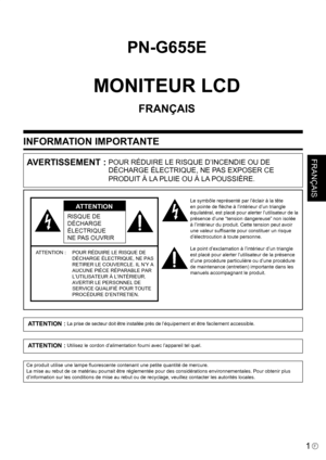 Page 75
1F
FRANÇAIS
INFORMATION IMPORTANTE
PN-G655E
MONITEUR LCD
FRANÇAIS
AVERTISSEMENT : POUR RÉDUIRE LE RISQUE D’INCENDIE OU DE 
DÉCHARGE ÉLECTRIQUE, NE PAS EXPOSER CE 
PRODUIT À LA PLUIE OU À LA POUSSIÈRE.
RISQUE DE 
DÉCHARGE 
ÉLECTRIQUE
NE PAS OUVRIR
ATTENTION
ATTENTION : POUR RÉDUIRE LE RISQUE DE 
DÉCHARGE ÉLECTRIQUE, NE PAS 
RETIRER LE COUVERCLE. IL N’Y A 
AUCUNE PIÈCE RÉPARABLE PAR  
L’UTILISATEUR À L’INTÉRIEUR.  
AVERTIR LE PERSONNEL DE 
SERVICE QUALIFIÉ POUR TOUTE 
PROCÉDURE D’ENTRETIEN.
Le symbôle...