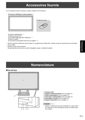 Page 81
FRANÇAIS
7F
Accessoires fournis
Si un composant venait à manquer, veuillez contacter votre revendeur.
� Panneau d’affichage à cristaux liquides : 1
� Télécommande : 1
� Cordon d’alimentation : 1
� Piles du format R-6 : 2
� CD-ROM (Utility Disk pour Windows) : 1
� Mode d’emploi : 1
� Couverture de protection des trous du support : 2
*  Sharp Corporation détient les droits d’auteur du programme de l’Utility Disk. Veuillez ne pas le reproduire sans autorisation 
de la société.
*  Pensez à votre...