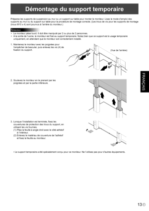 Page 87
FRANÇAIS
13F

Démontage du support temporaire
Préparez les supports de suspension au mur ou un support sur table pour monter le moniteur. Lisez le mode d’emploi des 
supports au mur ou du support sur table pour la procédure de montage correcte. (Les trous de vis pour les supports de montage 
(trous M10 x 4) sont pourvus à l’arrière du moniteur.)
Attention
•  Le moniteur pèse lourd. Il doit être manipulé par 2 ou plus de 2 personnes.
•  A la sortie de l’usine, le moniteur est ﬁxé au support temporaire....