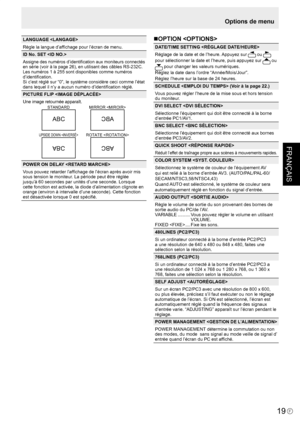 Page 93
FRANÇAIS
F
19

LANGUAGE 
Règle la langue d’afﬁchage pour l’écran de menu.
ID No. SET 
Assigne des numéros d’identiﬁcation aux moniteurs connectés en série (voir à la page 26), en utilisant des câbles RS-232C.Les numéros 1 à 255 sont disponibles comme numéros 
d’identiﬁcation.
Si c’est réglé sur “0”, le système considère ceci comme l’état 
dans lequel il n’y a aucun numéro d’identiﬁcation réglé.
PICTURE FLIP 
Une image retournée apparaît.
STANDARDMIRROR 
ROTATE UPSIDE DOWN 
ABCABC
ABCABC
POWER ON DELAY...