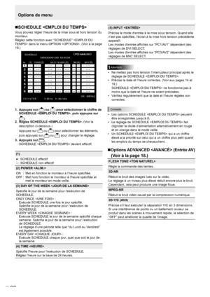 Page 96
F
22

Options de menu
SCHEDULE 
Vous pouvez régler l’heure de la mise sous et hors tension du 
moniteur.
Réglez cette fonction avec “SCHEDULE”  dans le menu OPTION . (Voir à la page 
19.)
SCHEDULE
No.POWERDAY OF THE WEEKTIMEINPUT
XXXX/XX/XX XXX  XX:XX:XX PC2 ANALOG
(2)
OK…
[MENU]
1 0 2 4 x 7 6 8 V: 60 Hz    H: 48.4 kHz
(1)(3) (4)(5)
1.  Appuyez sur  ou  pour sélectionner le chiffre de 
SCHEDULE , puis appuyez sur 
.
2.  Réglez SCHEDULE .  (Voir la 
description ci-dessous.)
Appuyez sur  ou  pour...