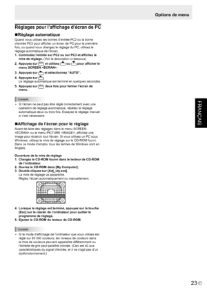 Page 97
FRANÇAIS
F
23

Réglages pour l’afﬁchage d’écran de PC
Réglage automatique
Quand vous utilisez les bornes d’entrée PC2 ou la borne 
d’entrée PC3 pour afﬁcher un écran de PC pour la première 
fois, ou quand vous changez le réglage du PC, utilisez le 
réglage automatique de l’écran.
1.  Commutez l’entrée sur PC2 ou sur PC3 et afﬁchez la 
mire de réglage. (Voir la description ci-dessous)
2. Appuyez sur MENU et utilisez  ou  pour afﬁcher le 
menu SCREEN .
3. Appuyez sur  et sélectionnez “AUTO”.
4. Appuyez...