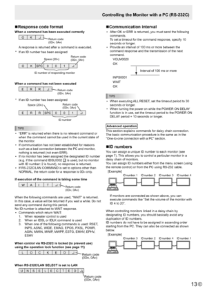 Page 13E13
Controlling the Monitor with a PC (RS-232C)
n Response code format
When a command has been executed correctly
O 
K Return code
(0DH, 0AH)
A response is returned after a command is executed.
*  If an ID number has been assigned
O  K SPC  0 0  1 
ID number of responding monitor 
Space (20
H) Return code
(0DH, 0AH)
When a command has not been executed
R 
R 
E Return code
(0DH, 0AH)
*  If an ID number has been assigned
R  R 
E  SPC 0 0  1 
ID number 
Space (20H)  Return code
(0DH, 0AH)
TIPS
• 
“ERR” is...