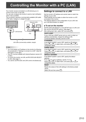 Page 2121E
Your monitor can be connected to a LAN allowing you to 
control it from a PC on the LAN. 
You can also configure the monitor to send e-mail notification 
when it has a problem. 
The connection requires a commercially available LAN cable 
(UTP cable, Category 5, straight through).
Hub 
LAN terminal 
LAN cable (commercially available, straight) 
Network (LAN) 
TIPS
• 
You must assign an IP address to the monitor by following 
the procedures in “Settings to connect to a LAN”. (See the 
description on...