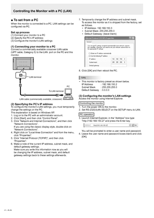 Page 2222E22
■	To	set	from	a	PC
When the monitor is connected to a PC, LAN settings can be 
configured via PC. 
Set up process
(1) Connect your monitor to a PC
(2) Specify the PC’s IP address
(3) Configure the monitor’s LAN settings
(1) Connecting your monitor to a PC
Connect a commercially available crossover LAN cable 
(UPT cable, Category 5) to the LAN  port on the PC and this 
monitor.
LAN cable (commercially available, crossover) 
To LAN terminal  PC 
LAN terminal
(2) Specifying the PC’s IP address
To...