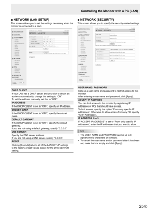 Page 2525E25
■	NETWORK	(LAN	SETUP)
This screen allows you to set the settings necessary when the 
monitor is connected to a LAN.
DHCP CLIENT
If your LAN has a DHCP server and you wish to obtain an 
address automatically, change this setting to “ON”. 
To set the address manually, set this to “OFF”. 
IP ADDRESS
If the DHCP CLIENT is set to “OFF”, specify an IP address.
SUBNET MASK
If the DHCP CLIENT is set to “OFF”, specify the subnet 
mask.
DEFAULT GATEWAY
If the DHCP CLIENT is set to “OFF”, specify the default...