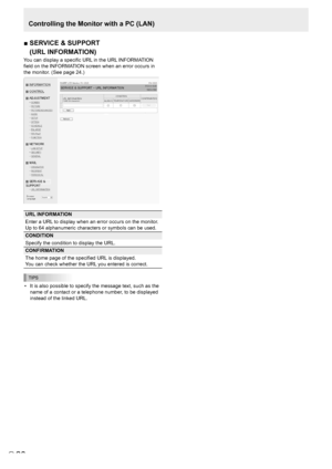 Page 2828E28
Controlling the Monitor with a PC (LAN)
■		 SERVICE	&	SUPPORT	 
(URL INFORMATION)
You can display a specific URL in the URL INFORMATION 
field on the INFORMATION screen when an error occurs in 
the monitor. (See page 24.)
URL INFORMATION
Enter a URL to display when an error occurs on the monitor.
Up to 64 alphanumeric characters or symbols can be used.
CONDITION
Specify the condition to display the URL.
CONFIRMATION
The home page of the specified URL is displayed.
You can check whether the URL you...