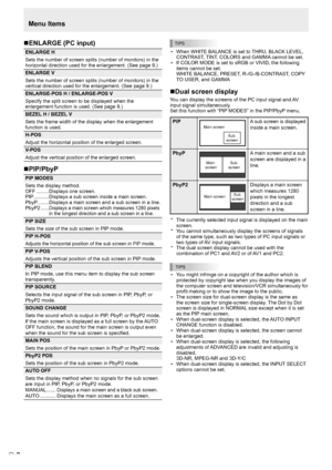 Page 8E8
Menu Items
TIPS
• When WHITE BALANCE is set to THRU, BLACK LEVEL, 
CONTRAST, TINT, COLORS and GAMMA cannot be set.
•  If COLOR MODE is set to sRGB or VIVID, the following 
items cannot be set. 
WHITE BALANCE, PRESET, R-/G-/B-CONTRAST, COPY 
TO USER, and GAMMA
nDual screen display
You can display the screens of the PC input signal and AV 
input signal simultaneously.
Set this function with “PIP MODES” in the PIP/PbyP menu.
PIPMain screen 
Sub 
screenA sub screen is displayed 
inside a main screen....