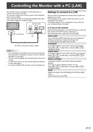 Page 2121E
Your monitor can be connected to a LAN allowing you to 
control it from a PC on the LAN. 
You can also configure the monitor to send e-mail notification 
when it has a problem. 
The connection requires a commercially available LAN cable 
(UTP cable, Category 5, straight through).
Hub 
LAN terminal 
LAN cable (commercially available, straight) 
Network (LAN) 
TIPS
• 
You must assign an IP address to the monitor by following 
the procedures in “Settings to connect to a LAN”. (See the 
description on...