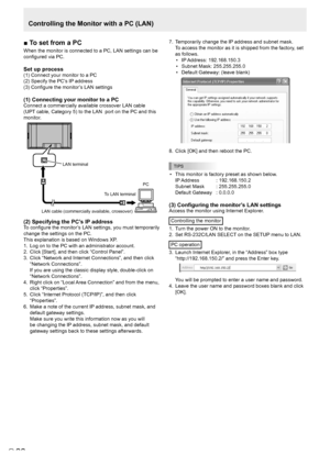 Page 2222E22
■	To	set	from	a	PC
When the monitor is connected to a PC, LAN settings can be 
configured via PC. 
Set up process
(1) Connect your monitor to a PC
(2) Specify the PC’s IP address
(3) Configure the monitor’s LAN settings
(1) Connecting your monitor to a PC
Connect a commercially available crossover LAN cable 
(UPT cable, Category 5) to the LAN  port on the PC and this 
monitor.
LAN cable (commercially available, crossover) 
To LAN terminal  PC 
LAN terminal
(2) Specifying the PC’s IP address
To...