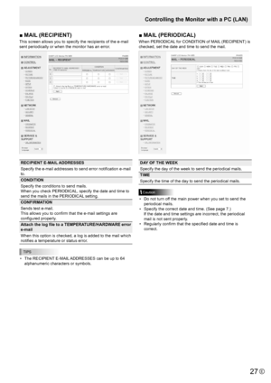 Page 2727E27
■	MAIL	(RECIPIENT)	
This screen allows you to specify the recipients of the e-mail 
sent periodically or when the monitor has an error.
RECIPIENT E-MAIL ADDRESSES
Specify the e-mail addresses to send error notification e-mail 
to.
CONDITION
Specify the conditions to send mails.  
When you check PERIODICAL, specify the date and time to 
send the mails in the PERIODICAL setting.
CONFIRMATION
Sends test e-mail.
This allows you to confirm that the e-mail settings are 
configured properly.
Attach 	the...