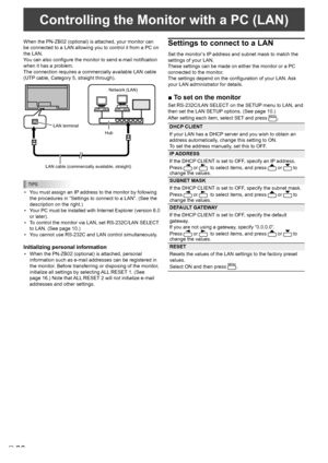 Page 2828E
When the PN-ZB02 (optional) is attached, your monitor can 
be connected to a LAN allowing you to control it from a PC on 
the LAN. 
You can also configure the monitor to send e-mail notification 
when it has a problem. 
The connection requires a commercially available LAN cable 
(UTP cable, Category 5, straight through).
Hub 
LAN terminal 
LAN cable (commercially available, straight)  Network (LAN) 
TIPS
• 
You must assign an IP address to the monitor by following 
the procedures in “Settings to...