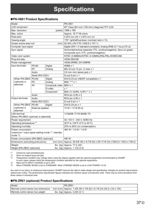 Page 3737E
Specifications
nPN-V601	Product	Specifications
Model
PN-V601
LCD component
60" Class [60 inch (152.4cm) diagonal] TFT LCD
Max. resolution   (pixels)1366 x 768
Max. colorsApprox. 16.77 M colors
Pixel pitch0.973 mm (H) × 0.973 mm (V)
Viewing angle176° right/left/up/down (contrast ratio ≥ 10)
Screen active area inch (mm)52-5/8 x 29-7/16 (1328.8 x 747.1)
Computer input signalDigital (DVI 1.0 standard-compliant), Analog RGB (0.7 Vp-p) [75 
Ω]
Sync signal
Horizontal/vertical separate (TTL:...