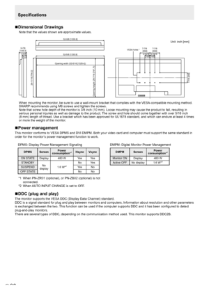 Page 3838E
Specifications
n Dimensional Drawings
Note that the values shown are approximate values.
Unit: inch [mm]
52-5/8 [1335.9]
Opening width (52-5/16 [1329.4])
Opening height (29-7/16 [747.7]) 29-11/16 [754.2]
 7-7/8 [200]
5-7/8
[149.3]
52-5/8 [1335.9]
3-5/8[92.3]
 7-7/8  [200]
7-7/8 
[200]
VESA holes *
3-15/16 [100] 3-15/16[100]
 
When mounting the monitor, be sure to use a wall-mount bracket that complies with the VESA-compat\
ible mounting method. 
SHARP recommends using M6 screws and tighten the...