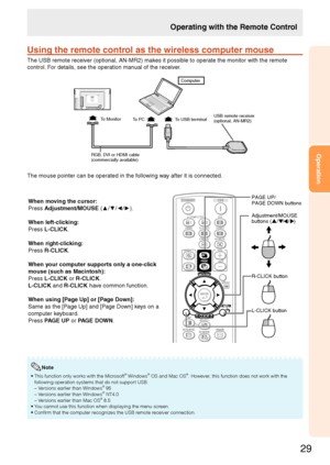 Page 31
29
Operation

Using the remote control as the wireless computer mouse
The USB remote receiver (optional, AN-MR) makes it possible to operate the monitor with the remote 
control. For details, see the operation manual of the receiver.
USB remote receiver (optional, AN-MR2)To Monitor
RGB, DVI or HDMI cable(commercially available)
To USB terminalTo PC
Computer
The mouse pointer can be operated in the following way after it is connected.
When moving the cursor:
Press Adjustment/MOUSE (▲/▼/◄/►).
When...