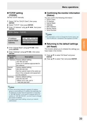 Page 41
39
Operation

n 
 
TCP/IP setting 
(TCP/IP)
Set the TCP/IP manually.
1  Select “Off ” for “DHCP Client”, then press ENTER.
2 Select “TCP/IP”, then press ENTER.
3 Enter “IP Address” using ▲/▼/◄/►, then press ENTER.
IP Address
Subnet Mask
Gateway
 9  .  6 8 .  5 0 . 0 0 
 5 5 .  5 5 .  5 5 . 0 0 0
0 0 0 . 0 0 0 . 0 0 0 . 0 0 0
MENU [Setup---TCP/IP]
4 Enter “Subnet Mask” using ▲/▼/◄/►, then press ENTER.
5 Enter “Gateway” using ▲/▼/◄/►, then press ENTER.
Selectable...