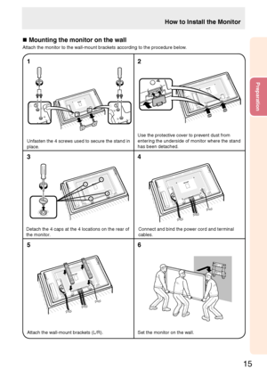 Page 17
5
Preparation

n Mounting the monitor on the wall
Attach the monitor to the wall-mount brackets according to the procedure below.
12
Use the protective cover to prevent dust from 
entering the underside of monitor where the stand 
has been detached.
3
6
Unfasten the 4 screws used to secure the stand in 
place.
Connect and bind the power cord and terminal 
cables.
Detach the 4 caps at the 4 locations on the rear of 
the monitor.
Attach the wall-mount brackets (L/R).
5
4
Set the monitor on the wall....