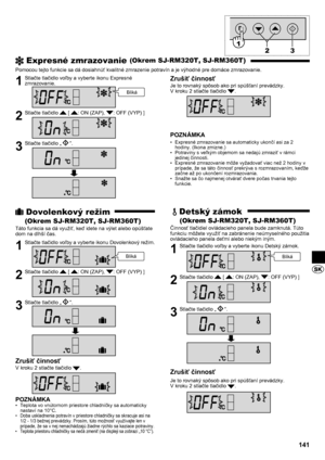 Page 141141
 Expresné zmrazovanie (Okrem SJ-RM320T, SJ-RM360T)
Pomocou tejto funkcie sa dá dosiahnúť kvalitné zmrazenie potravín a je výhodné pre domáce zmrazovanie.
1  Stlačte tlačidlo voľby a vyberte ikonu Expresné zmrazovanie.
2  Stlačte tlačidlo  [ : ON (ZAP), : OFF (VYP) ]
3  Stlačte tlačidlo „“.
Zrušiť činnosť
Je to rovnaký spôsob ako pri spúšťaní prevádzky.
V kroku 2 stlačte tlačidlo .
POZNÁMKA
Expresné zmrazovanie sa automaticky ukončí asi za 2 
• 
hodiny. (Ikona zmizne.)
Potraviny s veľkým objemom sa...