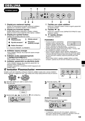 Page 129129
OBSLUHA
Ovládací panelDisplej pro nastavení teploty
1. 
Zobrazí se přednastavená teplota vybraných oddělení. 
Nejedná se o skutečnou teplotu v tomto oddělení.
Displej pro kontrolu teploty
2. 
Můžete nastavit teplotu chladničky a mrazáku. Indikátor 
teploty se rozsvítí, pokud nastavíte změnu teploty v oddělení.
Displej pro symbol funkce
3. 
Zobrazují se symboly aktivních funkcí.
Ionizátor 
PlasmaclusterDětský zámek *
Rychlé zmrazení *Přerušení 
dodávky energie
Režim Dovolená *
(*: Kromě SJ-RM320T,...