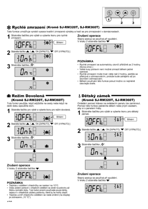 Page 130131
 Rychlé zmrazení (Kromě SJ-RM320T, SJ-RM360T)
Tato funkce umožňuje vyrobit vysoce kvalitní zmrazené výrobky a hodí se pro zmrazování v domácnostech.
1  Stiskněte tlačítko pro výběr a vyberte ikonu pro rychlé zmrazení.
2 Stiskněte tlačítko . [ : ON (ZAPNUTO), : OFF (VYPNUTO) ]
3  Stiskněte tlačítko „“.
Zrušení operace
Stejný postup se používá při spuštění.
V kroku 2 stiskněte tlačítko .
POZNÁMKA
Rychlé zmrazení se automaticky ukončí přibližně za 2 hodiny. 
• 
(Ikona zmizí.)
Velké kusy potravin není...