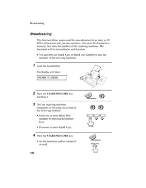 Page 102Broadcasting
100
Broadcasting
This function allows you to send the same document to as many as 20 
different locations with just one operation. First store the document in 
memory, then enter the numbers of the receiving machines. The 
document will be transmitted to each location.
♦
You can only use Rapid Keys or Speed Dial numbers to dial the 
numbers of the receiving machines.
1Load the document(s).
The display will show:
2Press the START /MEMORY
 key 
and then 2.
3Dial the receiving machines...