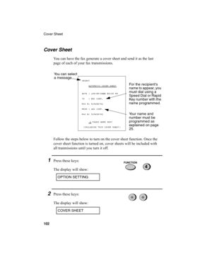 Page 104Cover Sheet
102
Cover Sheet
You can have the fax generate a cover sheet and send it as the last 
page of each of your fax transmissions.
Follow the steps below to turn on the cover sheet function. Once the 
cover sheet function is turned on, cover sheets will be included with 
all tranmissions until you turn it off.
1Press these keys:
The display will show:
You can select 
a message.
For the recipients 
name to appear, you 
must dial using a 
Speed Dial or Rapid 
Key number with the 
name programmed....