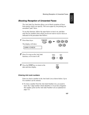 Page 109Blocking Reception of Unwanted Faxes
107
8. Special 
FunctionsBlocking Reception of Unwanted Faxes
The Anti Junk Fax function allows you to block reception of faxes 
from parties which you specify. This saves paper by not printing out 
unwanted "junk" faxes.
To use this function, follow the steps below to turn it on, and then 
enter the fax numbers from which you do not want to receive faxes as 
indicated in the procedure that follows.
1Press these keys:
The display will show:
JUNK # CHECK...