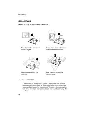 Page 12Connections
10
Connections
Points to keep in mind when setting up
Do not place the machine in 
direct sunlight.Do not place the machine near 
heaters or air conditioners.
Keep dust away from the 
machine.Keep the area around the 
machine clear.
About condensation
If the machine is moved from a cold to a warm place, it is possible 
that condensation may form on the scanning glass, preventing proper 
scanning of documents for transmission. To remove the condensation, 
turn on the power and wait...