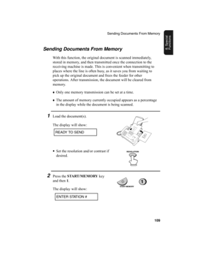 Page 111Sending Documents From Memory
109
8. Special 
FunctionsSending Documents From Memory
With this function, the original document is scanned immediately, 
stored in memory, and then transmitted once the connection to the 
receiving machine is made. This is convenient when transmitting to 
places where the line is often busy, as it saves you from waiting to 
pick up the original document and frees the feeder for other 
operations. After transmission, the document will be cleared from 
memory.
♦
Only one...