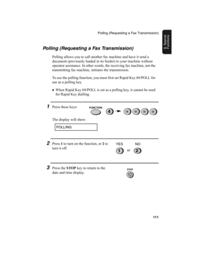 Page 113Polling (Requesting a Fax Transmission)
111
8. Special 
FunctionsPolling (Requesting a Fax Transmission)
Polling allows you to call another fax machine and have it send a 
document (previously loaded in its feeder) to your machine without 
operator assistance. In other words, the receiving fax machine, not the 
transmitting fax machine, initiates the transmission. 
To use the polling function, you must first set Rapid Key 04/POLL for 
use as a polling key. 
♦
When Rapid Key 04/POLL is set as a polling...