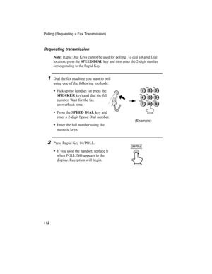 Page 114Polling (Requesting a Fax Transmission)
112
1Dial the fax machine you want to poll 
using one of the following methods:
•
Pick up the handset (or press the 
SPEAKER
 key) and dial the full 
number. Wait for the fax 
answerback tone.
•
Press the SPEED DIAL
 key and 
enter a 2-digit Speed Dial number.
•
Enter the full number using the 
numeric keys.
2Press Rapid Key 04/POLL.
•
If you used the handset, replace it 
when POLLING appears in the 
display. Reception will begin.
(Example)
2
5
8GHIJKL
MNO
TUV
WXYZ...