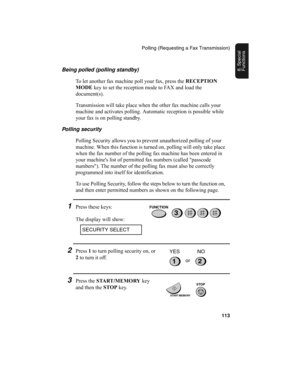 Page 115Polling (Requesting a Fax Transmission)
113
8. Special 
FunctionsBeing polled (polling standby)
To let another fax machine poll your fax, press the RECEPTION 
MODE
 key to set the reception mode to FAX and load the 
document(s).
Transmission will take place when the other fax machine calls your 
machine and activates polling. Automatic reception is possible while 
your fax is on polling standby.
Polling security
Polling Security allows you to prevent unauthorized polling of your 
machine. When this...