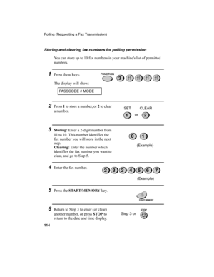 Page 116Polling (Requesting a Fax Transmission)
114
Storing and clearing fax numbers for polling permission
You can store up to 10 fax numbers in your machine's list of permitted 
numbers.
1Press these keys:
The display will show:
PASSCODE # MODE
3
2Press 1
 to store a number, or 2
 to clear 
a number.
12or SET CLEAR
3Storing:
 Enter a 2-digit number from 
01 to 10. This number identifies the 
fax number you will store in the next 
step.
Clearing:
 Enter the number which 
identifies the fax number you want...