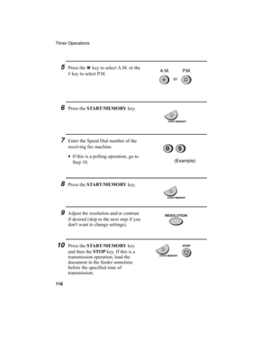 Page 118Timer Operations
116
6Press the START /MEMORY
 key.
7Enter the Speed Dial number of the 
receiving fax machine.
•
If this is a polling operation, go to 
Step 10.
05
START/MEMORY
(Example)
START/MEMORY
5Press the *
 key to select A.M. or the 
# key to select P.M.
or A.M. P.M.
8Press the START /MEMORY
 key.
9Adjust the resolution and/or contrast 
if desired (skip to the next step if you 
don't want to change settings).RESOLUTION
10Press the START /MEMORY
 key 
and then the STOP
 key. If this is a...