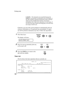 Page 122Printing Lists
120
If desired, you can set the Activity Report to automatically print out 
whenever information on 30 operations has accumulated. (A report 
can still be printed on demand at any time.) Follow the steps below:
1Press these keys:
The display will show:
CANCEL
 - The transaction was cancelled because the 
STOP
 key was pressed, no document was in the feeder, or 
the other machine requested transmission using a function 
which your fax machine does not have. If you were 
attempting to fax,...