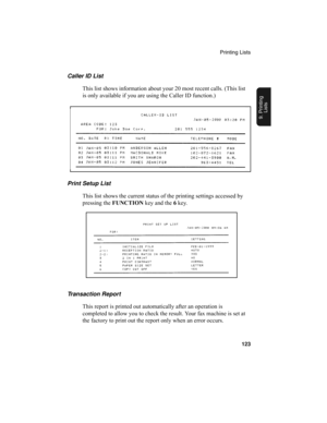 Page 125Printing Lists
123
9. Printing
Lists
Print Setup List
This list shows the current status of the printing settings accessed by 
pressing the FUNCTION
 key and the 6
 key. Caller ID List
This list shows information about your 20 most recent calls. (This list 
is only available if you are using the Caller ID function.)
Transaction Report
This report is printed out automatically after an operation is 
completed to allow you to check the result. Your fax machine is set at 
the factory to print out the report...