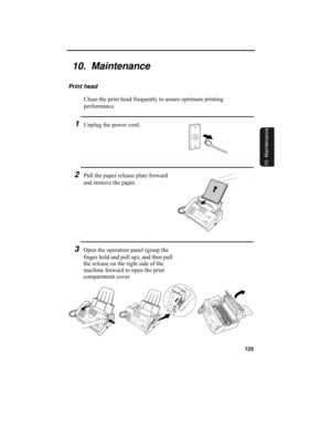 Page 127125
10. Maintenance
10.  Maintenance
Print head
Clean the print head frequently to assure optimum printing 
performance.
1Unplug the power cord.
3Open the operation panel (grasp the 
finger hold and pull up), and then pull 
the release on the right side of the 
machine forward to open the print 
compartment cover.
2Pull the paper release plate forward 
and remove the paper.
all-ux340L.book  Page 125  Thursday, December 23, 1999  5:37 PM 