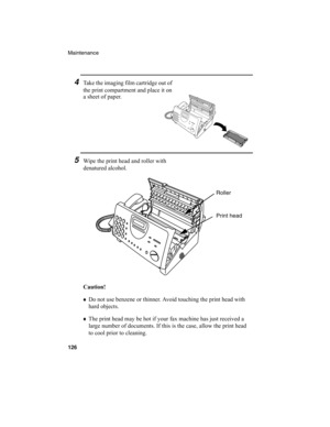 Page 128Maintenance
126
Caution!
♦
Do not use benzene or thinner. Avoid touching the print head with 
hard objects.
♦
The print head may be hot if your fax machine has just received a 
large number of documents. If this is the case, allow the print head 
to cool prior to cleaning.
4Take the im aging film cartridge out of 
the print compartment and place it on 
a sheet of paper.
5Wipe the print head and roller with 
denatured alcohol.
Roller
Print head
all-ux340L.book  Page 126  Thursday, December 23, 1999  5:37 PM 