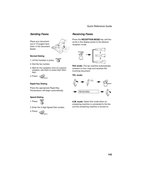 Page 145Quick Reference Guide
143
Sending Faxes
Place your document 
(up to 10 pages) face 
down in the document 
feeder.
Normal Dialing 
1. Lift the handset or press 
2. Dial the fax number. 
3. Wait for the reception tone (if a person 
answers, ask them to press their Start 
key). 
4. Press:
Rapid Key Dialing
Press the appropriate Rapid Key. 
Transmission will begin automatically.
Speed Dialing  
1. Press: 
2. Enter the 2-digit Speed Dial number. 
3. Press:
SPEAKER
SPEED
DIAL
Receiving Faxes
Press the...